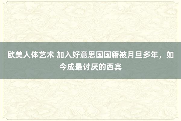 欧美人体艺术 加入好意思国国籍被月旦多年，如今成最讨厌的西宾