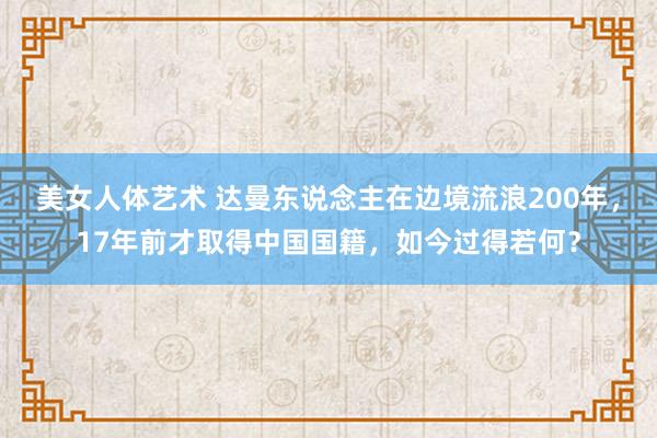 美女人体艺术 达曼东说念主在边境流浪200年，17年前才取得中国国籍，如今过得若何？