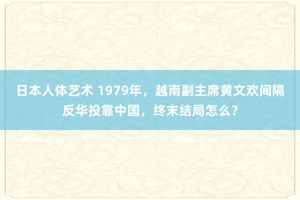 日本人体艺术 1979年，越南副主席黄文欢间隔反华投靠中国，终末结局怎么？