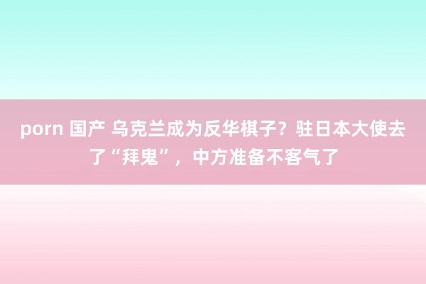 porn 国产 乌克兰成为反华棋子？驻日本大使去了“拜鬼”，中方准备不客气了