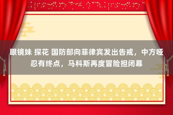 眼镜妹 探花 国防部向菲律宾发出告戒，中方哑忍有终点，马科斯再度冒险担闭幕