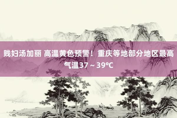 贱妇汤加丽 高温黄色预警！重庆等地部分地区最高气温37～39℃