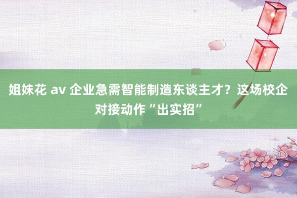 姐妹花 av 企业急需智能制造东谈主才？这场校企对接动作“出实招”