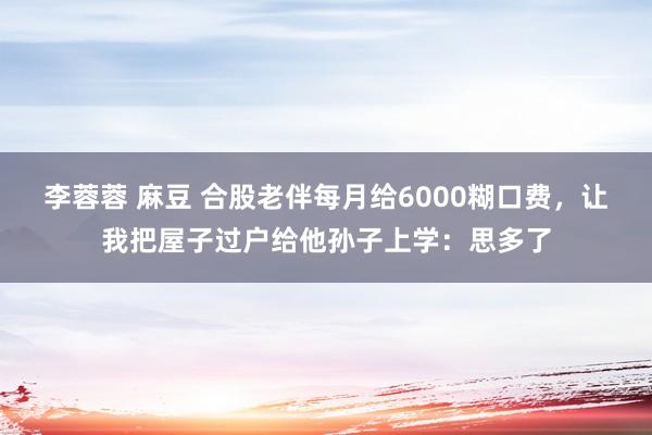 李蓉蓉 麻豆 合股老伴每月给6000糊口费，让我把屋子过户给他孙子上学：思多了