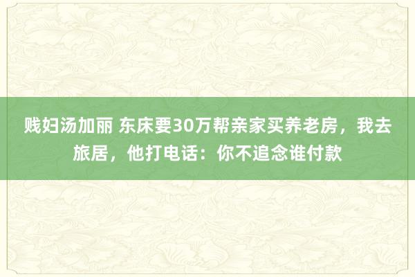 贱妇汤加丽 东床要30万帮亲家买养老房，我去旅居，他打电话：你不追念谁付款