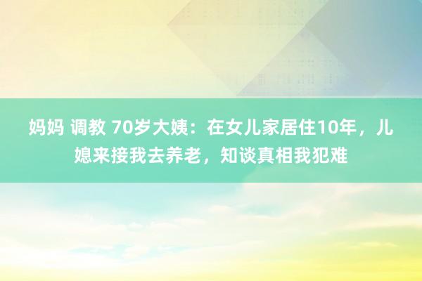 妈妈 调教 70岁大姨：在女儿家居住10年，儿媳来接我去养老，知谈真相我犯难