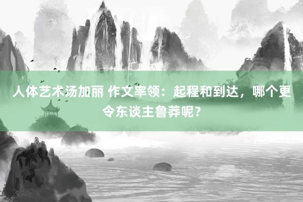 人体艺术汤加丽 作文率领：起程和到达，哪个更令东谈主鲁莽呢？