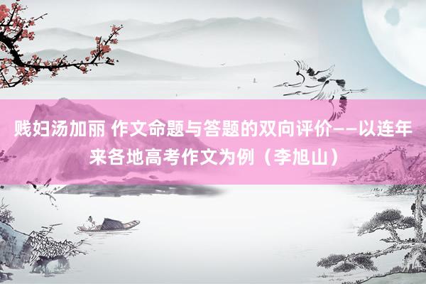 贱妇汤加丽 作文命题与答题的双向评价——以连年来各地高考作文为例（李旭山）