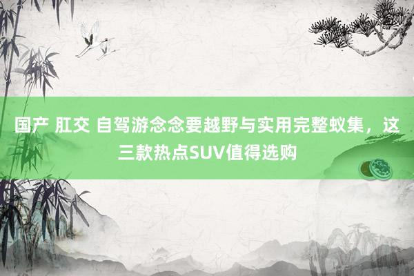 国产 肛交 自驾游念念要越野与实用完整蚁集，这三款热点SUV值得选购