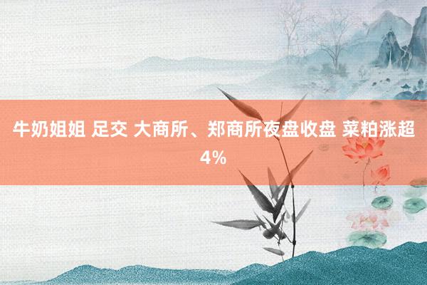 牛奶姐姐 足交 大商所、郑商所夜盘收盘 菜粕涨超4%