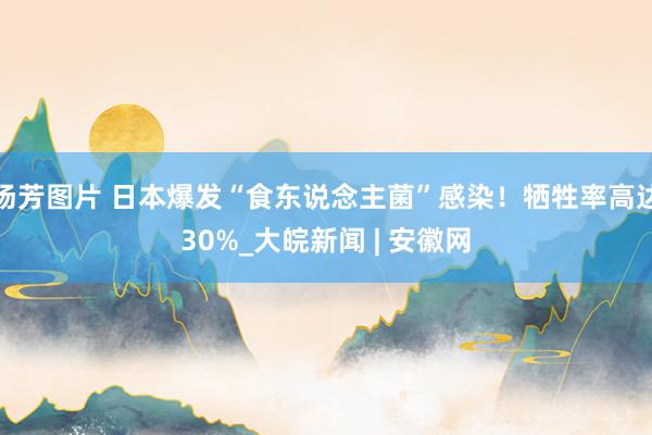 汤芳图片 日本爆发“食东说念主菌”感染！牺牲率高达30%_大皖新闻 | 安徽网