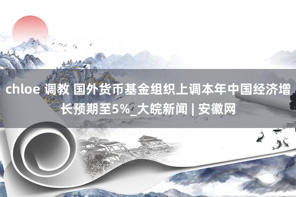 chloe 调教 国外货币基金组织上调本年中国经济增长预期至5%_大皖新闻 | 安徽网