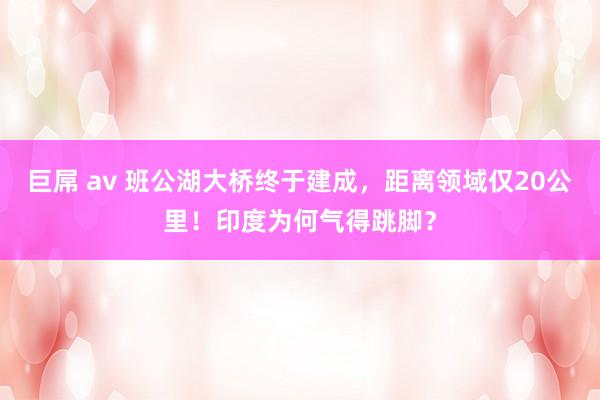 巨屌 av 班公湖大桥终于建成，距离领域仅20公里！印度为何气得跳脚？