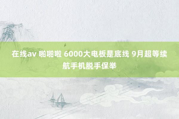 在线av 啪啪啦 6000大电板是底线 9月超等续航手机脱手保举