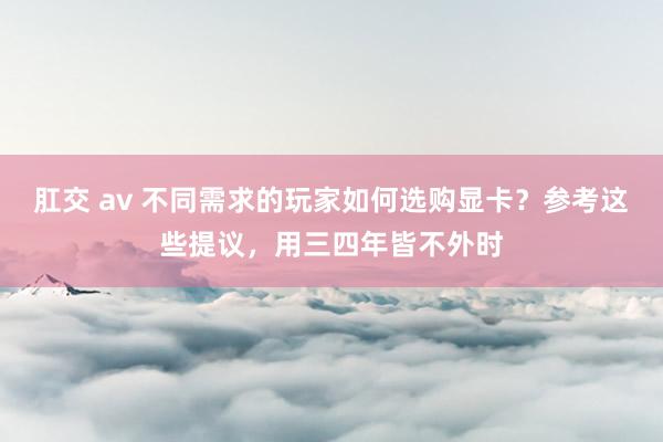 肛交 av 不同需求的玩家如何选购显卡？参考这些提议，用三四年皆不外时