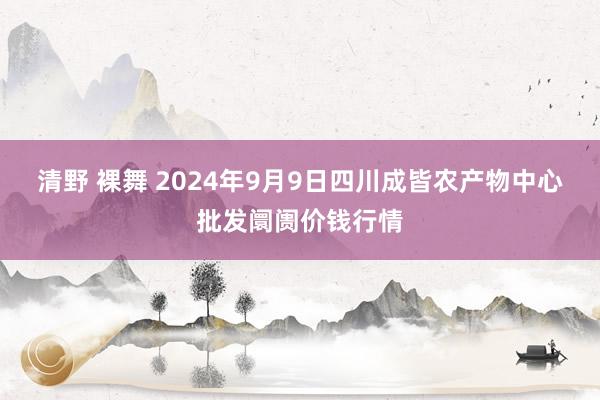 清野 裸舞 2024年9月9日四川成皆农产物中心批发阛阓价钱行情