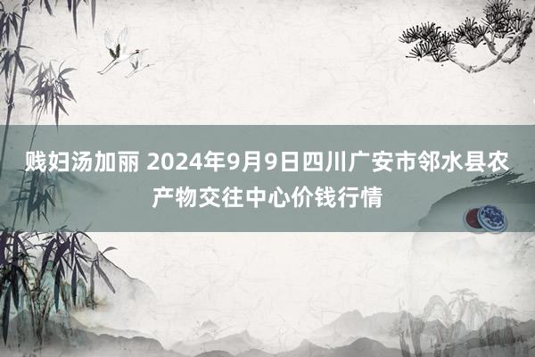 贱妇汤加丽 2024年9月9日四川广安市邻水县农产物交往中心价钱行情