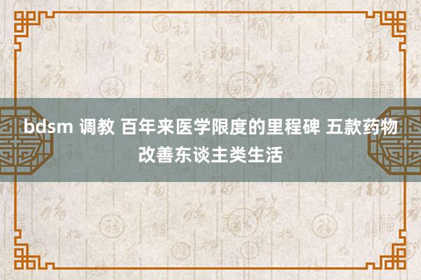 bdsm 调教 百年来医学限度的里程碑 五款药物改善东谈主类生活