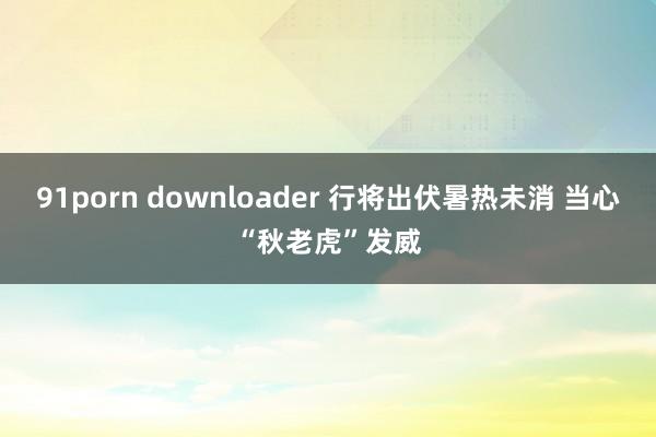 91porn downloader 行将出伏暑热未消 当心“秋老虎”发威