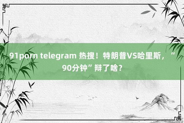 91porn telegram 热搜！特朗普VS哈里斯，“90分钟”辩了啥？