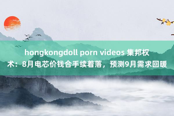 hongkongdoll porn videos 集邦权术：8月电芯价钱合手续着落，预测9月需求回暖