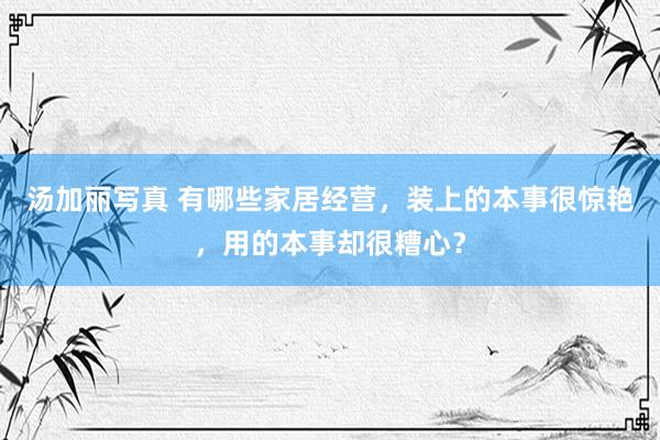 汤加丽写真 有哪些家居经营，装上的本事很惊艳，用的本事却很糟心？