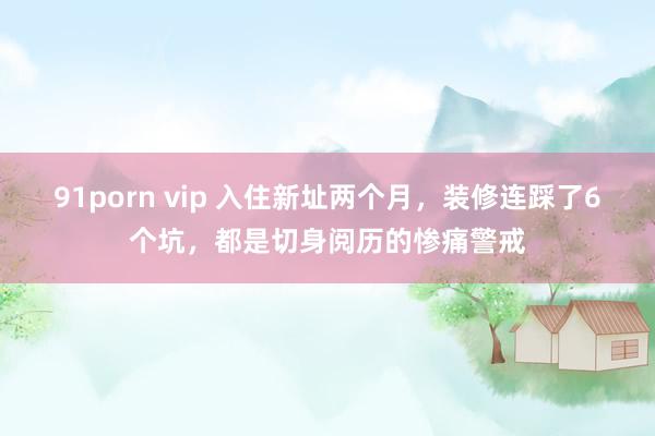 91porn vip 入住新址两个月，装修连踩了6个坑，都是切身阅历的惨痛警戒