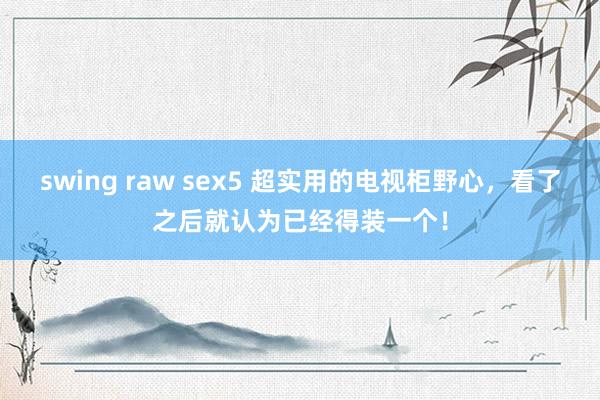 swing raw sex5 超实用的电视柜野心，看了之后就认为已经得装一个！