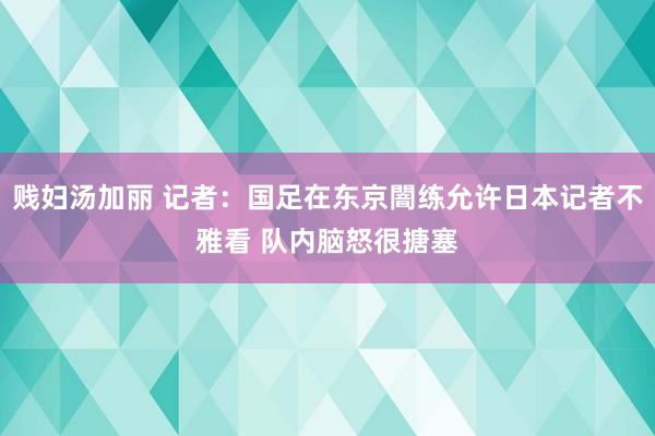 贱妇汤加丽 记者：国足在东京闇练允许日本记者不雅看 队内脑怒很搪塞