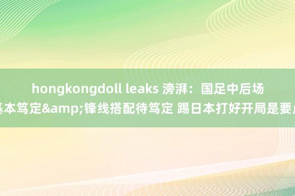 hongkongdoll leaks 滂湃：国足中后场基本笃定&锋线搭配待笃定 踢日本打好开局是要点