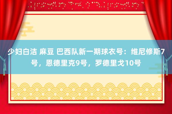 少妇白洁 麻豆 巴西队新一期球衣号：维尼修斯7号，恩德里克9号，罗德里戈10号