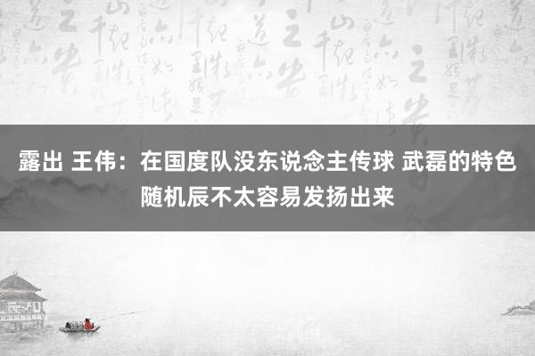 露出 王伟：在国度队没东说念主传球 武磊的特色随机辰不太容易发扬出来