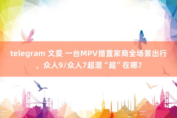 telegram 文爱 一台MPV措置家商全场景出行，众人9/众人7超混“超”在哪？