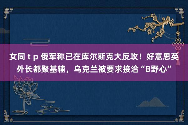 女同 t p 俄军称已在库尔斯克大反攻！好意思英外长都聚基辅，乌克兰被要求接洽“B野心”