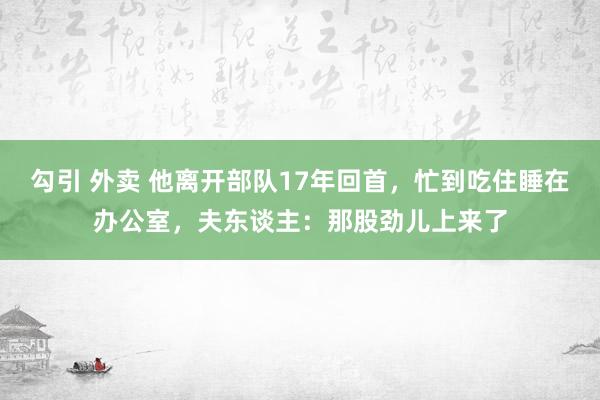 勾引 外卖 他离开部队17年回首，忙到吃住睡在办公室，夫东谈主：那股劲儿上来了