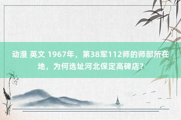 动漫 英文 1967年，第38军112师的师部所在地，为何选址河北保定高碑店？