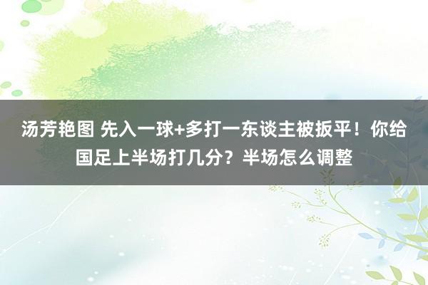 汤芳艳图 先入一球+多打一东谈主被扳平！你给国足上半场打几分？半场怎么调整