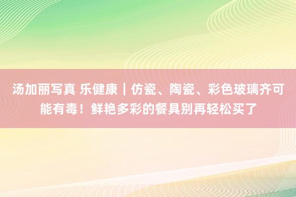 汤加丽写真 乐健康｜仿瓷、陶瓷、彩色玻璃齐可能有毒！鲜艳多彩的餐具别再轻松买了