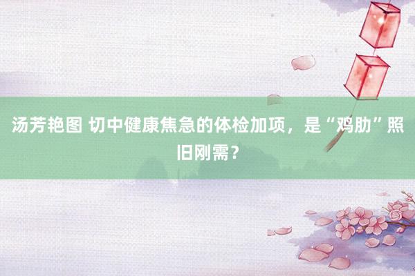 汤芳艳图 切中健康焦急的体检加项，是“鸡肋”照旧刚需？