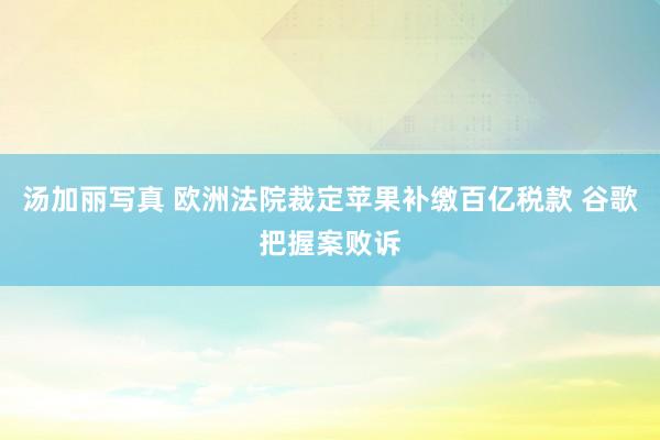 汤加丽写真 欧洲法院裁定苹果补缴百亿税款 谷歌把握案败诉