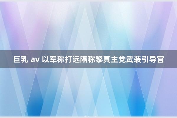 巨乳 av 以军称打远隔称黎真主党武装引导官