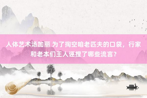 人体艺术汤加丽 为了掏空咱老匹夫的口袋，行家和老本们王人诬捏了哪些流言？