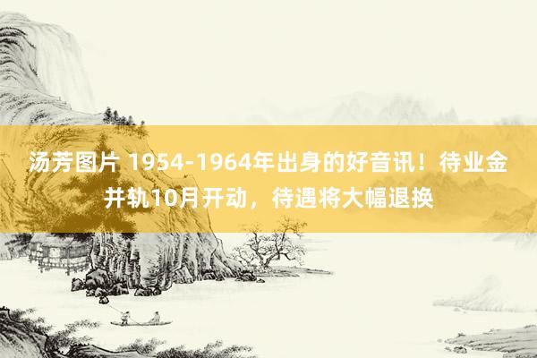 汤芳图片 1954-1964年出身的好音讯！待业金并轨10月开动，待遇将大幅退换