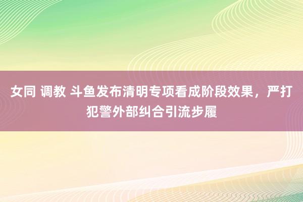 女同 调教 斗鱼发布清明专项看成阶段效果，严打犯警外部纠合引流步履