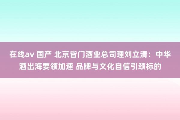 在线av 国产 北京皆门酒业总司理刘立清：中华酒出海要领加速 品牌与文化自信引颈标的