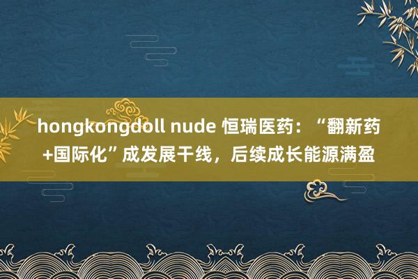 hongkongdoll nude 恒瑞医药：“翻新药+国际化”成发展干线，后续成长能源满盈