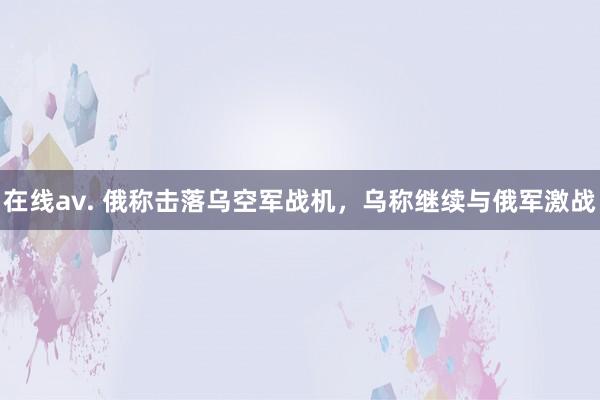 在线av. 俄称击落乌空军战机，乌称继续与俄军激战