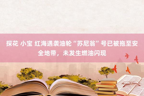 探花 小宝 红海遇袭油轮“苏尼翁”号已被拖至安全地带，未发生燃油闪现