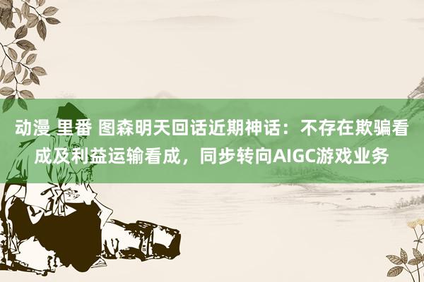 动漫 里番 图森明天回话近期神话：不存在欺骗看成及利益运输看成，同步转向AIGC游戏业务