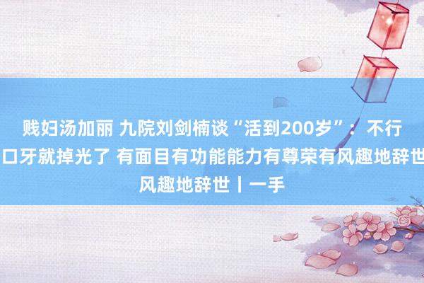 贱妇汤加丽 九院刘剑楠谈“活到200岁”：不行60岁一口牙就掉光了 有面目有功能能力有尊荣有风趣地辞世丨一手